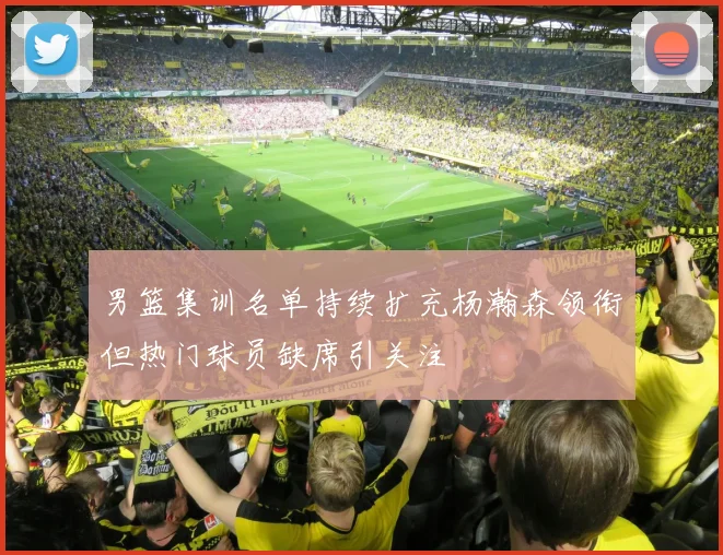 男篮集训名单持续扩充杨瀚森领衔但热门球员缺席引关注