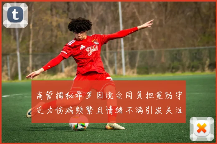 高管揭秘希罗困境合同负担重防守乏力伤病频繁且情绪不满引发关注