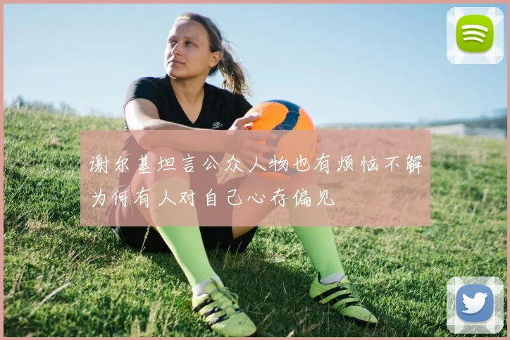 谢尔基坦言公众人物也有烦恼不解为何有人对自己心存偏见