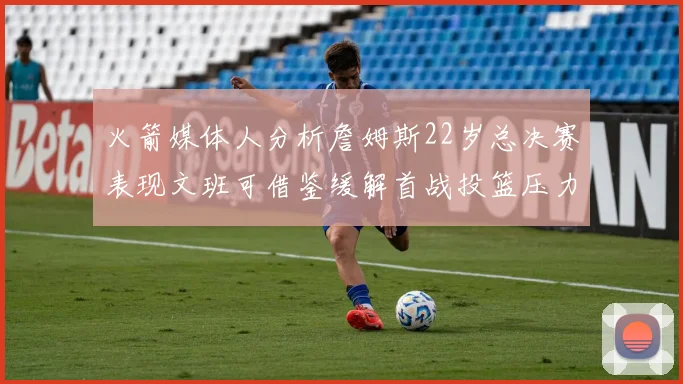 火箭媒体人分析詹姆斯22岁总决赛表现文班可借鉴缓解首战投篮压力