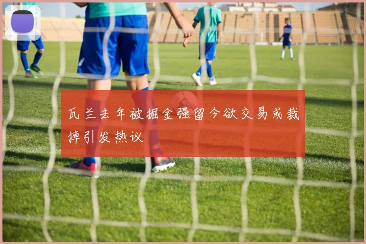 瓦兰去年被掘金强留今欲交易或裁掉引发热议