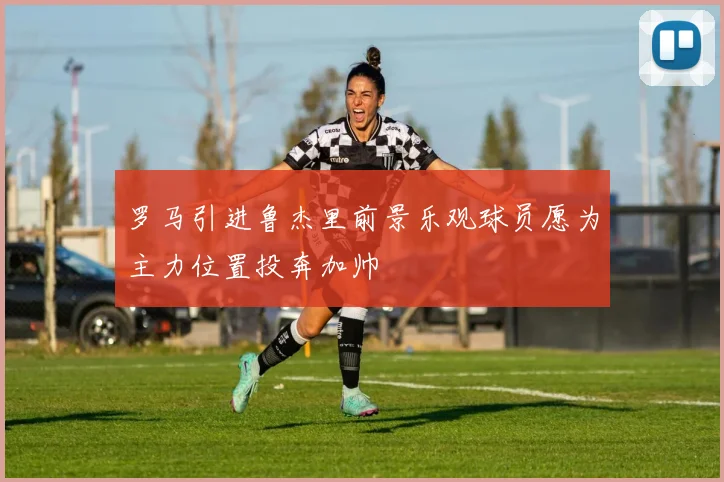 罗马引进鲁杰里前景乐观球员愿为主力位置投奔加帅