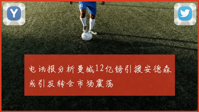 电讯报分析曼城12亿镑引援安德森或引发转会市场震荡